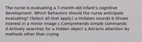 The nurse is evaluating a 7-month-old infant's cognitive development. Which behaviors should the nurse anticipate evaluating? (Select all that apply.) a.Imitates sounds b.Shows interest in a mirror image c.Comprehends simple commands d.Actively searches for a hidden object e.Attracts attention by methods other than crying