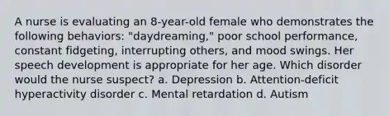 A nurse is evaluating an 8-year-old female who demonstrates the following behaviors: "daydreaming," poor school performance, constant fidgeting, interrupting others, and mood swings. Her speech development is appropriate for her age. Which disorder would the nurse suspect? a. Depression b. Attention-deficit hyperactivity disorder c. Mental retardation d. Autism