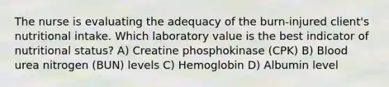 The nurse is evaluating the adequacy of the burn-injured client's nutritional intake. Which laboratory value is the best indicator of nutritional status? A) Creatine phosphokinase (CPK) B) Blood urea nitrogen (BUN) levels C) Hemoglobin D) Albumin level