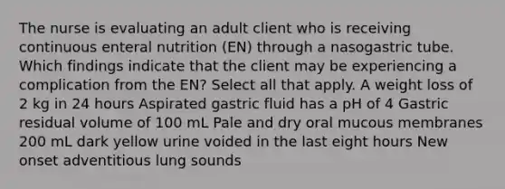 The nurse is evaluating an adult client who is receiving continuous enteral nutrition (EN) through a nasogastric tube. Which findings indicate that the client may be experiencing a complication from the EN? Select all that apply. A weight loss of 2 kg in 24 hours Aspirated gastric fluid has a pH of 4 Gastric residual volume of 100 mL Pale and dry oral mucous membranes 200 mL dark yellow urine voided in the last eight hours New onset adventitious lung sounds