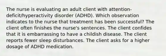 The nurse is evaluating an adult client with​ attention-deficit/hyperactivity disorder​ (ADHD). Which observation indicates to the nurse that treatment has been​ successful? The client often finishes the​ nurse's sentences. The client confides that it is embarrassing to have a childish disease. The client reports fewer sleep disturbances. The client asks for a higher dosage of ADHD medication.