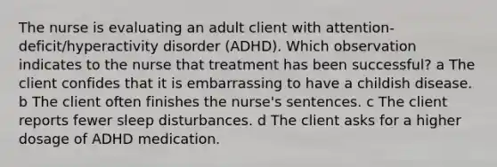 The nurse is evaluating an adult client with​ attention-deficit/hyperactivity disorder​ (ADHD). Which observation indicates to the nurse that treatment has been​ successful? a The client confides that it is embarrassing to have a childish disease. b The client often finishes the​ nurse's sentences. c The client reports fewer sleep disturbances. d The client asks for a higher dosage of ADHD medication.