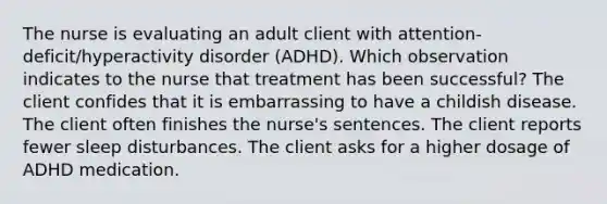 The nurse is evaluating an adult client with​ attention-deficit/hyperactivity disorder​ (ADHD). Which observation indicates to the nurse that treatment has been​ successful? The client confides that it is embarrassing to have a childish disease. The client often finishes the​ nurse's sentences. The client reports fewer sleep disturbances. The client asks for a higher dosage of ADHD medication.