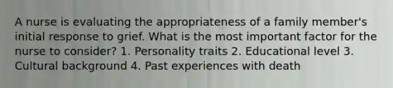 A nurse is evaluating the appropriateness of a family member's initial response to grief. What is the most important factor for the nurse to consider? 1. Personality traits 2. Educational level 3. Cultural background 4. Past experiences with death