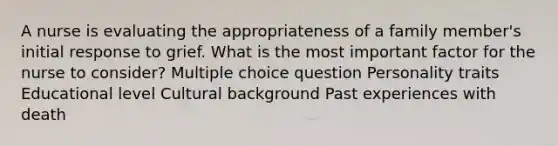 A nurse is evaluating the appropriateness of a family member's initial response to grief. What is the most important factor for the nurse to consider? Multiple choice question Personality traits Educational level Cultural background Past experiences with death