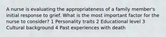 A nurse is evaluating the appropriateness of a family member's initial response to grief. What is the most important factor for the nurse to consider? 1 Personality traits 2 Educational level 3 Cultural background 4 Past experiences with death