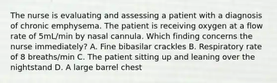 The nurse is evaluating and assessing a patient with a diagnosis of chronic emphysema. The patient is receiving oxygen at a flow rate of 5mL/min by nasal cannula. Which finding concerns the nurse immediately? A. Fine bibasilar crackles B. Respiratory rate of 8 breaths/min C. The patient sitting up and leaning over the nightstand D. A large barrel chest