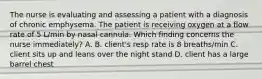 The nurse is evaluating and assessing a patient with a diagnosis of chronic emphysema. The patient is receiving oxygen at a flow rate of 5 L/min by nasal cannula. Which finding concerns the nurse immediately? A. B. client's resp rate is 8 breaths/min C. client sits up and leans over the night stand D. client has a large barrel chest