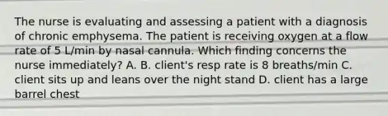 The nurse is evaluating and assessing a patient with a diagnosis of chronic emphysema. The patient is receiving oxygen at a flow rate of 5 L/min by nasal cannula. Which finding concerns the nurse immediately? A. B. client's resp rate is 8 breaths/min C. client sits up and leans over the night stand D. client has a large barrel chest