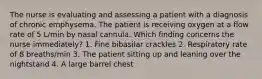 The nurse is evaluating and assessing a patient with a diagnosis of chronic emphysema. The patient is receiving oxygen at a flow rate of 5 L/min by nasal cannula. Which finding concerns the nurse immediately? 1. Fine bibasilar crackles 2. Respiratory rate of 8 breaths/min 3. The patient sitting up and leaning over the nightstand 4. A large barrel chest