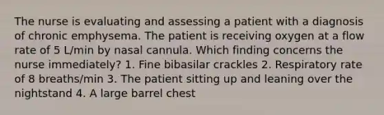 The nurse is evaluating and assessing a patient with a diagnosis of chronic emphysema. The patient is receiving oxygen at a flow rate of 5 L/min by nasal cannula. Which finding concerns the nurse immediately? 1. Fine bibasilar crackles 2. Respiratory rate of 8 breaths/min 3. The patient sitting up and leaning over the nightstand 4. A large barrel chest