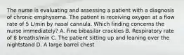 The nurse is evaluating and assessing a patient with a diagnosis of chronic emphysema. The patient is receiving oxygen at a flow rate of 5 L/min by nasal cannula. Which finding concerns the nurse immediately? A. Fine bibasilar crackles B. Respiratory rate of 8 breaths/min C. The patient sitting up and leaning over the nightstand D. A large barrel chest