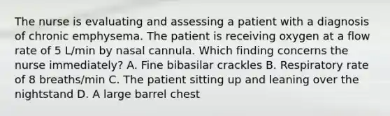 The nurse is evaluating and assessing a patient with a diagnosis of chronic emphysema. The patient is receiving oxygen at a flow rate of 5 L/min by nasal cannula. Which finding concerns the nurse immediately? A. Fine bibasilar crackles B. Respiratory rate of 8 breaths/min C. The patient sitting up and leaning over the nightstand D. A large barrel chest