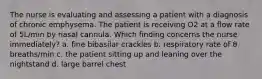 The nurse is evaluating and assessing a patient with a diagnosis of chronic emphysema. The patient is receiving O2 at a flow rate of 5L/min by nasal cannula. Which finding concerns the nurse immediately? a. fine bibasilar crackles b. respiratory rate of 8 breaths/min c. the patient sitting up and leaning over the nightstand d. large barrel chest