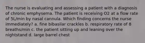 The nurse is evaluating and assessing a patient with a diagnosis of chronic emphysema. The patient is receiving O2 at a flow rate of 5L/min by nasal cannula. Which finding concerns the nurse immediately? a. fine bibasilar crackles b. respiratory rate of 8 breaths/min c. the patient sitting up and leaning over the nightstand d. large barrel chest