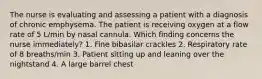 The nurse is evaluating and assessing a patient with a diagnosis of chronic emphysema. The patient is receiving oxygen at a flow rate of 5 L/min by nasal cannula. Which finding concerns the nurse immediately? 1. Fine bibasilar crackles 2. Respiratory rate of 8 breaths/min 3. Patient sitting up and leaning over the nightstand 4. A large barrel chest