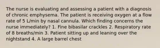 The nurse is evaluating and assessing a patient with a diagnosis of chronic emphysema. The patient is receiving oxygen at a flow rate of 5 L/min by nasal cannula. Which finding concerns the nurse immediately? 1. Fine bibasilar crackles 2. Respiratory rate of 8 breaths/min 3. Patient sitting up and leaning over the nightstand 4. A large barrel chest