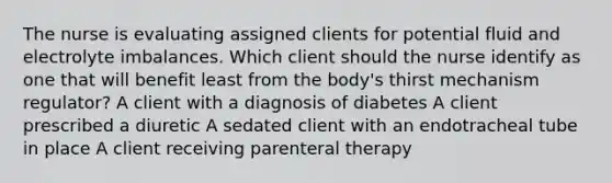 The nurse is evaluating assigned clients for potential fluid and electrolyte imbalances. Which client should the nurse identify as one that will benefit least from the​ body's thirst mechanism​ regulator? A client with a diagnosis of diabetes A client prescribed a diuretic A sedated client with an endotracheal tube in place A client receiving parenteral therapy