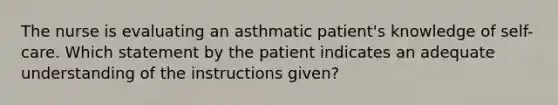 The nurse is evaluating an asthmatic patient's knowledge of self-care. Which statement by the patient indicates an adequate understanding of the instructions given?