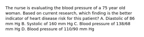 The nurse is evaluating the blood pressure of a 75 year old woman. Based on current research, which finding is the better indicator of heart disease risk for this patient? A. Diastolic of 86 mm Hg B. Systolic of 160 mm Hg C. Blood pressure of 138/68 mm Hg D. Blood pressure of 110/90 mm Hg