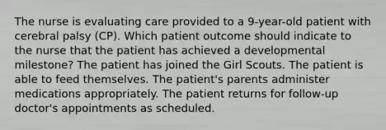 The nurse is evaluating care provided to a 9-year-old patient with cerebral palsy (CP). Which patient outcome should indicate to the nurse that the patient has achieved a developmental milestone? The patient has joined the Girl Scouts. The patient is able to feed themselves. The patient's parents administer medications appropriately. The patient returns for follow-up doctor's appointments as scheduled.