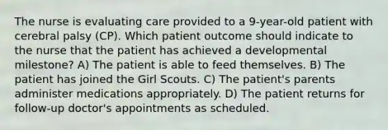 The nurse is evaluating care provided to a 9-year-old patient with cerebral palsy (CP). Which patient outcome should indicate to the nurse that the patient has achieved a developmental milestone? A) The patient is able to feed themselves. B) The patient has joined the Girl Scouts. C) The patient's parents administer medications appropriately. D) The patient returns for follow-up doctor's appointments as scheduled.