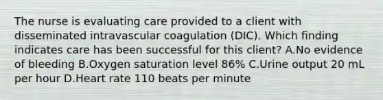 The nurse is evaluating care provided to a client with disseminated intravascular coagulation​ (DIC). Which finding indicates care has been successful for this​ client? A.No evidence of bleeding B.Oxygen saturation level​ 86% C.Urine output 20 mL per hour D.Heart rate 110 beats per minute