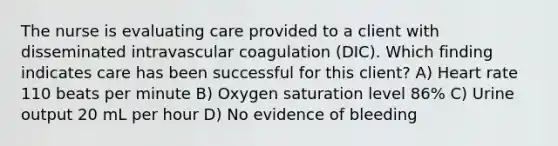 The nurse is evaluating care provided to a client with disseminated intravascular coagulation (DIC). Which finding indicates care has been successful for this client? A) Heart rate 110 beats per minute B) Oxygen saturation level 86% C) Urine output 20 mL per hour D) No evidence of bleeding