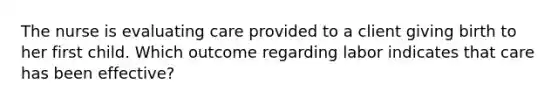 The nurse is evaluating care provided to a client giving birth to her first child. Which outcome regarding labor indicates that care has been effective?