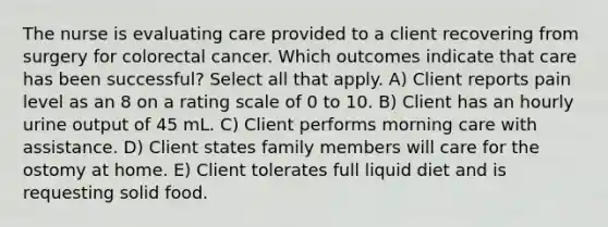 The nurse is evaluating care provided to a client recovering from surgery for colorectal cancer. Which outcomes indicate that care has been successful? Select all that apply. A) Client reports pain level as an 8 on a rating scale of 0 to 10. B) Client has an hourly urine output of 45 mL. C) Client performs morning care with assistance. D) Client states family members will care for the ostomy at home. E) Client tolerates full liquid diet and is requesting solid food.