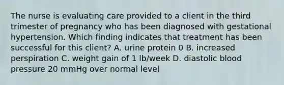 The nurse is evaluating care provided to a client in the third trimester of pregnancy who has been diagnosed with gestational hypertension. Which finding indicates that treatment has been successful for this client? A. urine protein 0 B. increased perspiration C. weight gain of 1 lb/week D. diastolic blood pressure 20 mmHg over normal level