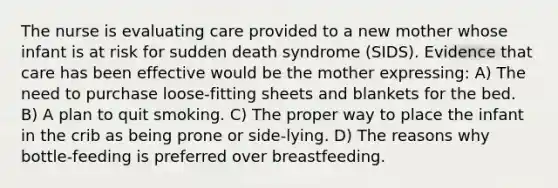 The nurse is evaluating care provided to a new mother whose infant is at risk for sudden death syndrome (SIDS). Evidence that care has been effective would be the mother expressing: A) The need to purchase loose-fitting sheets and blankets for the bed. B) A plan to quit smoking. C) The proper way to place the infant in the crib as being prone or side-lying. D) The reasons why bottle-feeding is preferred over breastfeeding.