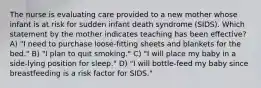 The nurse is evaluating care provided to a new mother whose infant is at risk for sudden infant death syndrome (SIDS). Which statement by the mother indicates teaching has been effective? A) "I need to purchase loose-fitting sheets and blankets for the bed." B) "I plan to quit smoking." C) "I will place my baby in a side-lying position for sleep." D) "I will bottle-feed my baby since breastfeeding is a risk factor for SIDS."