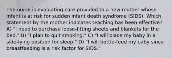 The nurse is evaluating care provided to a new mother whose infant is at risk for sudden infant death syndrome (SIDS). Which statement by the mother indicates teaching has been effective? A) "I need to purchase loose-fitting sheets and blankets for the bed." B) "I plan to quit smoking." C) "I will place my baby in a side-lying position for sleep." D) "I will bottle-feed my baby since breastfeeding is a risk factor for SIDS."