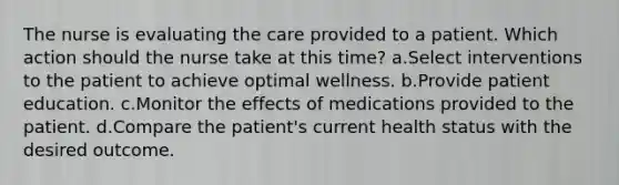 The nurse is evaluating the care provided to a patient. Which action should the nurse take at this time? a.Select interventions to the patient to achieve optimal wellness. b.Provide patient education. c.Monitor the effects of medications provided to the patient. d.Compare the patient's current health status with the desired outcome.