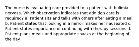 The nurse is evaluating care provided to a patient with bulimia nervosa. Which observation indicates that addition care is required? a. Patient sits and talks with others after eating a meal b. Patient states that looking in a mirror makes her nauseated c. Patient states importance of continuing with therapy sessions d. Patient plans meals and appropriate snacks at the beginning of the day.