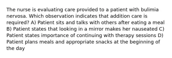 The nurse is evaluating care provided to a patient with bulimia nervosa. Which observation indicates that addition care is required? A) Patient sits and talks with others after eating a meal B) Patient states that looking in a mirror makes her nauseated C) Patient states importance of continuing with therapy sessions D) Patient plans meals and appropriate snacks at the beginning of the day