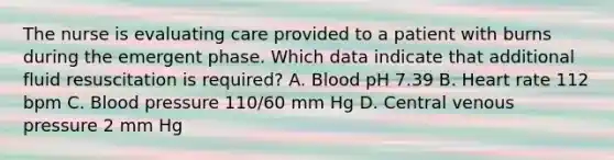 The nurse is evaluating care provided to a patient with burns during the emergent phase. Which data indicate that additional fluid resuscitation is required? A. Blood pH 7.39 B. Heart rate 112 bpm C. Blood pressure 110/60 mm Hg D. Central venous pressure 2 mm Hg