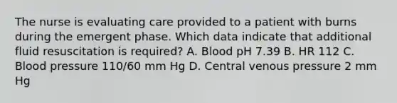 The nurse is evaluating care provided to a patient with burns during the emergent phase. Which data indicate that additional fluid resuscitation is required? A. Blood pH 7.39 B. HR 112 C. Blood pressure 110/60 mm Hg D. Central venous pressure 2 mm Hg