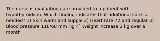 The nurse is evaluating care provided to a patient with hypothyroidism. Which finding indicates that additional care is needed? 1) Skin warm and supple 2) Heart rate 72 and regular 3) Blood pressure 118/68 mm Hg 4) Weight increase 2 kg over a month