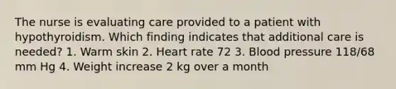 The nurse is evaluating care provided to a patient with hypothyroidism. Which finding indicates that additional care is needed? 1. Warm skin 2. Heart rate 72 3. Blood pressure 118/68 mm Hg 4. Weight increase 2 kg over a month