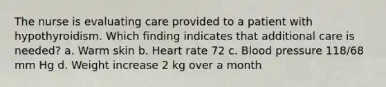 The nurse is evaluating care provided to a patient with hypothyroidism. Which finding indicates that additional care is needed? a. Warm skin b. Heart rate 72 c. Blood pressure 118/68 mm Hg d. Weight increase 2 kg over a month