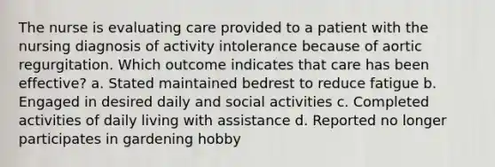 The nurse is evaluating care provided to a patient with the nursing diagnosis of activity intolerance because of aortic regurgitation. Which outcome indicates that care has been effective? a. Stated maintained bedrest to reduce fatigue b. Engaged in desired daily and social activities c. Completed activities of daily living with assistance d. Reported no longer participates in gardening hobby