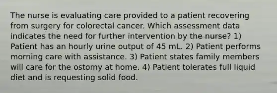 The nurse is evaluating care provided to a patient recovering from surgery for colorectal cancer. Which assessment data indicates the need for further intervention by the nurse? 1) Patient has an hourly urine output of 45 mL. 2) Patient performs morning care with assistance. 3) Patient states family members will care for the ostomy at home. 4) Patient tolerates full liquid diet and is requesting solid food.