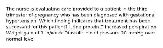 The nurse is evaluating care provided to a patient in the third trimester of pregnancy who has been diagnosed with gestational hypertension. Which finding indicates that treatment has been successful for this patient? Urine protein 0 Increased perspiration Weight gain of 1 lb/week Diastolic blood pressure 20 mmHg over normal level