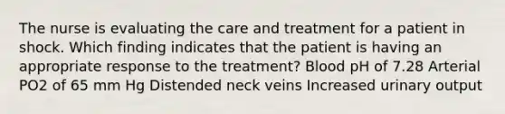 The nurse is evaluating the care and treatment for a patient in shock. Which finding indicates that the patient is having an appropriate response to the treatment? Blood pH of 7.28 Arterial PO2 of 65 mm Hg Distended neck veins Increased urinary output