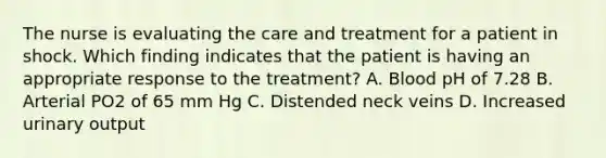 The nurse is evaluating the care and treatment for a patient in shock. Which finding indicates that the patient is having an appropriate response to the treatment? A. Blood pH of 7.28 B. Arterial PO2 of 65 mm Hg C. Distended neck veins D. Increased urinary output