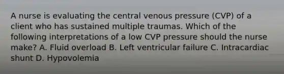 A nurse is evaluating the central venous pressure (CVP) of a client who has sustained multiple traumas. Which of the following interpretations of a low CVP pressure should the nurse make? A. Fluid overload B. Left ventricular failure C. Intracardiac shunt D. Hypovolemia