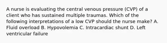 A nurse is evaluating the central venous pressure (CVP) of a client who has sustained multiple traumas. Which of the following interpretations of a low CVP should the nurse make? A. Fluid overload B. Hypovolemia C. Intracardiac shunt D. Left ventricular failure