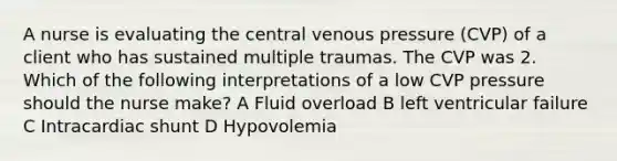 A nurse is evaluating the central venous pressure (CVP) of a client who has sustained multiple traumas. The CVP was 2. Which of the following interpretations of a low CVP pressure should the nurse make? A Fluid overload B left ventricular failure C Intracardiac shunt D Hypovolemia